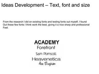Ideas Development – Text, font and size


From the research I did on existing fonts and testing fonts out myself, I found
Out these few fonts I think work the best, giving it a nice sharp and professional
Feel.
 