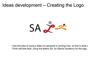 Ideas development – Creating the Logo




    I like the idea of using a letter to represent a running man, so this is what I
    Think will look best, using the letters SA, for Sports Academy for the logo.
 