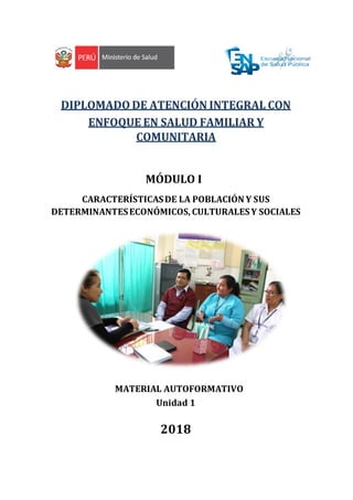 DIPLOMADO DE ATENCIÓN INTEGRAL CON
ENFOQUE EN SALUD FAMILIAR Y
COMUNITARIA
MÓDULO I
CARACTERÍSTICASDE LA POBLACIÓN Y SUS
DETERMINANTESECONÓMICOS, CULTURALES Y SOCIALES
MATERIAL AUTOFORMATIVO
Unidad 1
2018
 