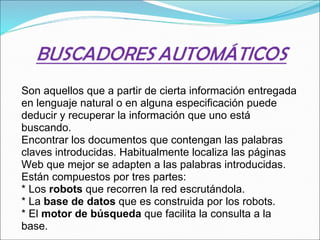 Son aquellos que a partir de cierta información entregada en lenguaje natural o en alguna especificación puede deducir y recuperar la información que uno está buscando.   Encontrar los documentos que contengan las palabras claves introducidas. Habitualmente localiza las páginas Web que mejor se adapten a las palabras introducidas. Están compuestos por tres partes:  * Los  robots  que recorren la red escrutándola.  * La  base de datos  que es construida por los robots.  * El  motor de búsqueda  que facilita la consulta a la base.  