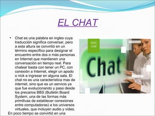 EL CHAT Chat es una palabra en ingles cuya traducción significa conversar, pero a esta altura se convirtió en un término específico para designar el encuentro entre dos o más personas en Internet que mantienen una conversación en tiempo real. Para chatear basta con tener un PC, con conexión a Internet, elegir un apodo o nick e ingresar en alguna sala. El chat no es una característica mas de internet, sino que es un servicio ya que fue evolucionando y paso desde los precarios BBS (Bulletin Board System, una de las formas más primitivas de establecer conexiones entre computadoras) a los universos virtuales, que incluyen audio y video. En poco tiempo se convirtió en una verdadera pasión de multitudes. 