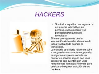 HACKERS Son todos aquellos que ingresan a un sistema informático sin permiso, evolucionaron y se perfeccionaron junto a la tecnología.  El lema que siguen es que la información debe estar al alcance de todos y sobre todo cuando es tecnológica. La mayoría se divierte haciendo sufrir a las grandes corporaciones, por ello, en algunas empresas se trata de brindar un servicio seguro con unos servidores que cuentan con unas herramientas llamadas Firewalls para detectar y bloquear la acción de los  hackers . 