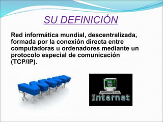 SU DEFINICIÓN Red informática mundial, descentralizada, formada por la conexión directa entre computadoras u ordenadores mediante un protocolo especial de comunicación (TCP/IP). 