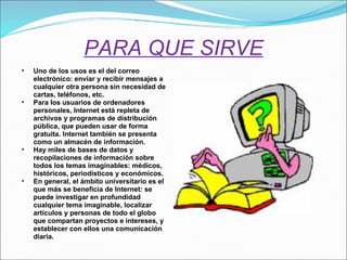 PARA QUE SIRVE Uno de los usos es el del correo electrónico: enviar y recibir mensajes a cualquier otra persona sin necesidad de cartas, teléfonos, etc.   Para los usuarios de ordenadores personales, Internet está repleta de archivos y programas de distribución pública, que pueden usar de forma gratuita.   Internet también se presenta como un almacén de información.  Hay miles de bases de datos y recopilaciones de información sobre todos los temas imaginables: médicos, históricos, periodísticos y económicos.   En general, el ámbito universitario es el que más se beneficia de Internet: se puede investigar en profundidad cualquier tema imaginable, localizar artículos y personas de todo el globo que compartan proyectos e intereses, y establecer con ellos una comunicación diaria. 