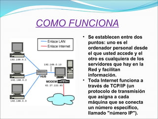COMO FUNCIONA Se establecen entre dos puntos: uno es el ordenador personal desde el que usted accede y el otro es cualquiera de los servidores que hay en la Red y facilitan información.   Toda Internet funciona a través de TCP/IP (un protocolo de transmisión que asigna a cada máquina que se conecta un número específico, llamado "número IP"). 