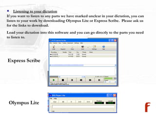 Listening to your dictation If you want to listen to any parts we have marked unclear in your dictation, you can listen to your work by downloading Olympus Lite or Express Scribe.  Please ask us for the links to download. Load your dictation into this software and you can go directly to the parts you need to listen to.  Express Scribe Olympus Lite 