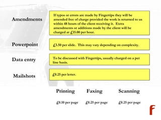 Amendments Powerpoint Data entry Mailshots If typos or errors are made by Fingertips they will be amended free of charge provided the work is returned to us within 48 hours of the client receiving it.  Extra amendments or additions made by the client will be charged at £15.00 per hour. £3.50 per slide.  This may vary depending on complexity .   To be discussed with Fingertips, usually charged on a per line basis. £0.25 per letter. Printing £0.10 per page Faxing £0.25 per page Scanning £0.25 per page 