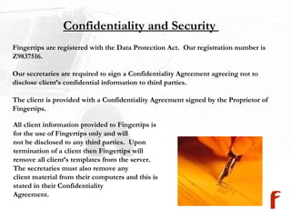 Confidentiality and Security  Fingertips are registered with the Data Protection Act.  Our registration number is  Z9837516. Our secretaries are required to sign a Confidentiality Agreement agreeing not to  disclose client’s confidential information to third parties.  The client is provided with a Confidentiality Agreement signed by the Proprietor of Fingertips. All client information provided to Fingertips is for the use of Fingertips only and will  not be disclosed to any third parties.  Upon termination of a client then Fingertips will  remove all client’s templates from the server.  The secretaries must also remove any client material from their computers and this is stated in their Confidentiality  Agreement. 