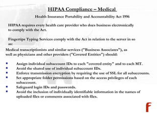 HIPAA Compliance – Medical  Medical transcriptionists and similar services ("Business Associates"), as  well as physicians and other providers ("Covered Entities") should:  Assign individual subaccount IDs to each "covered entity" and to each MT.  Avoid the shared use of individual subaccount IDs.  Enforce transmission encryption by requiring the use of SSL for all subaccounts. Set appropriate folder permissions based on the access privileges of each  subaccount.  Safeguard login IDs and passwords.  Avoid the inclusion of individually identifiable information in the names of  uploaded files or comments associated with files.  Health Insurance Portability and Accountability Act 1996  HIPAA requires every health care provider who does business electronically to comply with the Act.  Fingertips Typing Services comply with the Act in relation to the server in so  as: 