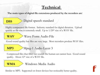 Technical  The main types of digital file extensions produced by the recorders are : Digital speech standard Windows Media Audio Highly compressed file format.  Industry standard for digital dictation.  Upload  quickly as file size is extremely small.  Up to 1/20 th  size of a WAV file.  Mpeg-1 Audio Layer 3  Wave Form Audio File Good sound quality but files are very large.  Most recorders produce WAV files. Compressed files that filter out sounds the human ear cannot hear.  Good sound quality.  About 12 th  size of a WAV file. Similar to MP3.  Supported on fewer devices but noticeably better quality . DSS WAV MP3 WMA 