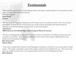 Testimonials “ They provide a good money’s worth Typing services with always a quick respond on your questions asked.  Easy to contact and very service oriented With kind regards.” Anita Pronk Danone “ We have used the Fingertips Typing service for the past year or so and have found it to be very accurate and reliable. On their 24 hour service, letters are usually received well within that timescale and can definitely recommend Fingertips for those who are not touch typists!”   Alan Emery AWD Chase de Vere Wealth Mgt. (Client using the Phone In service) “ We have used Fingertips for about 6 or 7 months and have found them to be efficient and accurate and extremely cost effective.  They deal just as efficiently with scanned copy typing as digital dictation and clearly know the property business.” Ray Arrowsmith Bowyer Bryce “ I am a busy hospital doctor and have used Fingertips several times a month for over a year mainly for legal reports.  The quality is absolutely superb with complex technical terms handled with ease.  The turn around times are usually less than a day. I am extremely pleased with the service Fingertips provides.” (Dr J, Bristol) 