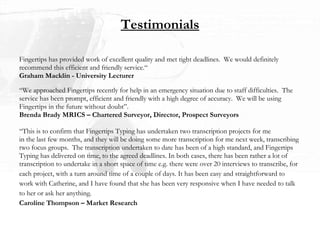 Fingertips has provided work of excellent quality and met tight deadlines.  We would definitely  recommend this efficient and friendly service.“ Graham Macklin - University Lecturer “ We approached Fingertips recently for help in an emergency situation due to staff difficulties.  The  service has been prompt, efficient and friendly with a high degree of accuracy.  We will be using  Fingertips in the future without doubt”. Brenda Brady MRICS – Chartered Surveyor, Director, Prospect Surveyors “ This is to confirm that Fingertips Typing has undertaken two transcription projects for me  in the last few months, and they will be doing some more transcription for me next week, transcribing  two focus groups.  The transcription undertaken to date has been of a high standard, and Fingertips  Typing has delivered on time, to the agreed deadlines. In both cases, there has been rather a lot of  transcription to undertake in a short space of time e.g. there were over 20 interviews to transcribe, for  each project, with a turn around time of a couple of days. It has been easy and straightforward to  work with Catherine, and I have found that she has been very responsive when I have needed to talk to her or ask her anything.  Caroline Thompson – Market Research Testimonials 