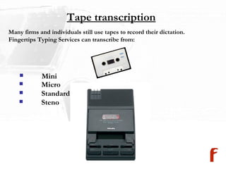 Tape transcription Many firms and individuals still use tapes to record their dictation.  Fingertips Typing Services can transcribe from: Mini Micro Standard Steno 