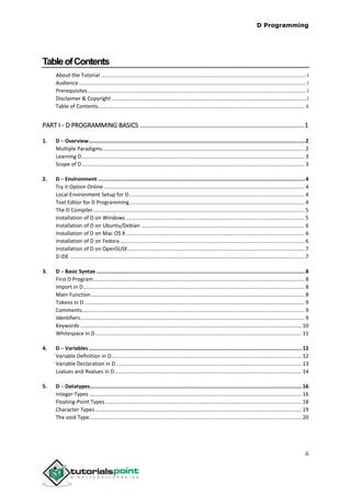 D Programming
ii
TableofContents
About the Tutorial .......................................................................................................................................... i
Audience......................................................................................................................................................... i
Prerequisites................................................................................................................................................... i
Disclaimer & Copyright................................................................................................................................... i
Table of Contents........................................................................................................................................... ii
PART I - D PROGRAMMING BASICS .............................................................................................1
1. D ─ Overview...........................................................................................................................................2
Multiple Paradigms........................................................................................................................................ 2
Learning D...................................................................................................................................................... 3
Scope of D...................................................................................................................................................... 3
2. D ─ Environment .....................................................................................................................................4
Try it Option Online ....................................................................................................................................... 4
Local Environment Setup for D...................................................................................................................... 4
Text Editor for D Programming...................................................................................................................... 4
The D Compiler .............................................................................................................................................. 5
Installation of D on Windows ........................................................................................................................ 5
Installation of D on Ubuntu/Debian .............................................................................................................. 6
Installation of D on Mac OS X ........................................................................................................................ 6
Installation of D on Fedora ............................................................................................................................ 6
Installation of D on OpenSUSE....................................................................................................................... 7
D IDE .............................................................................................................................................................. 7
3. D ─ Basic Syntax ......................................................................................................................................8
First D Program.............................................................................................................................................. 8
Import in D..................................................................................................................................................... 8
Main Function................................................................................................................................................ 8
Tokens in D .................................................................................................................................................... 9
Comments...................................................................................................................................................... 9
Identifiers....................................................................................................................................................... 9
Keywords ..................................................................................................................................................... 10
Whitespace in D........................................................................................................................................... 11
4. D ─ Variables .........................................................................................................................................12
Variable Definition in D................................................................................................................................ 12
Variable Declaration in D............................................................................................................................. 13
Lvalues and Rvalues in D.............................................................................................................................. 14
5. D ─ Datatypes........................................................................................................................................16
Integer Types ............................................................................................................................................... 16
Floating-Point Types .................................................................................................................................... 18
Character Types........................................................................................................................................... 19
The void Type............................................................................................................................................... 20
 