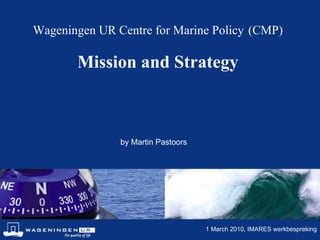 Wageningen UR Centre for Marine Policy   (CMP) Mission and Strategy by Martin Pastoors 1 March 2010, IMARES werkbespreking 