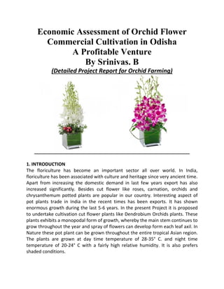 Economic Assessment of Orchid Flower
Commercial Cultivation in Odisha
A Profitable Venture
By Srinivas. B
(Detailed Project Report for Orchid Farming)
1. INTRODUCTION
The floriculture has become an important sector all over world. In India,
floriculture has been associated with culture and heritage since very ancient time.
Apart from increasing the domestic demand in last few years export has also
increased significantly. Besides cut flower like roses, carnation, orchids and
chrysanthemum potted plants are popular in our country. Interesting aspect of
pot plants trade in India in the recent times has been exports. It has shown
enormous growth during the last 5-6 years. In the present Project it is proposed
to undertake cultivation cut flower plants like Dendrobium Orchids plants. These
plants exhibits a monopodal form of growth, whereby the main stem continues to
grow throughout the year and spray of flowers can develop form each leaf axil. In
Nature these pot plant can be grown throughout the entire tropical Asian region.
The plants are grown at day time temperature of 28-35° C. and night time
temperature of 20-24° C with a fairly high relative humidity. It is also prefers
shaded conditions.
 