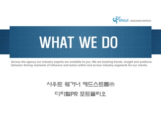 WHAT WE DO
Across the agency our industry experts are available to you. We are tracking trends, insight and audience
behavior driving moments of influence and action within and across industry segments for our clients.




                          샤우트 웨거너 에드스트롬㈜
                                디지털PR 포트폴리오
 
