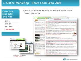 1. Online Marketing _ Korea Food Expo 2008

                         온라인상 사전 홍보 활동을 통한 행사 정보 노출도를 높여 ‘코리아 푸드 엑스포
Korea Fo...