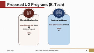 Proposed UG Programs (B. Tech)
29-01-2024 Dr. D. Y. Patil Institute of Technology, Pimpri 4
Electrical Engineering
Year of Introduction: 2024-
25
(Existing Program)
Intake:
60
Electrical and Power
Year of Introduction: 2028-29
Intake:
60
 
