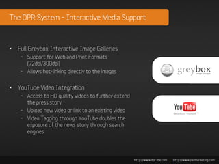 The DPR System – Interactive Media Support



• Full Greybox Interactive Image Galleries
    – Support for Web and Print Formats
      (72dpi/300dpi)
    – Allows hot-linking directly to the images


• YouTube Video Integration
    – Access to HD quality videos to further extend
      the press story
    – Upload new video or link to an existing video
    – Video Tagging through YouTube doubles the
      exposure of the news story through search
      engines
 