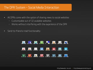 The DPR System – Social Media Interaction


•   All DPRs come with the option of sharing news to social websites
     – Customizable out of 32 available websites
     – Works without interfering with the experience of the DPR

•   Send-to-friend e-mail functionality
 