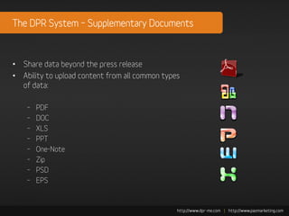 The DPR System – Supplementary Documents



• Share data beyond the press release
• Ability to upload content from all common types
  of data:

    –   PDF
    –   DOC
    –   XLS
    –   PPT
    –   One-Note
    –   Zip
    –   PSD
    –   EPS
 