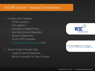 The DPR System – Technical Considerations


•   Complete W3C Validation
     – XHTML Validation
     – CSS Validation
     – Accessible to Mobile Phones
     – Operating System Independent
     – Browser Independent
     – Section 508 Compatible
     – http://www.seo-browser.com tests


• Search Engine Friendly Links
     – Tagged by Month/Date/Name
     – Better Accessibility for Search Engines
 