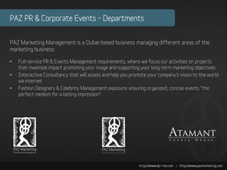 PAZ PR & Corporate Events – Departments


PAZ Marketing Management is a Dubai-based business managing different areas of the
marketing business:

•   Full-service PR & Events Management requirements, where we focus our activities on projects
    that maximize impact promoting your image and supporting your long-term marketing objectives
•   Interactive Consultancy that will assess and help you promote your company’s vision to the world
    via internet
•   Fashion Designers & Celebrity Management exposure: ensuring organized, concise events “the
    perfect medium for a lasting impression”
 