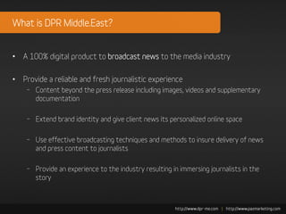 What is DPR Middle.East?


• A 100% digital product to broadcast news to the media industry

• Provide a reliable and fresh journalistic experience
    – Content beyond the press release including images, videos and supplementary
      documentation

    – Extend brand identity and give client news its personalized online space

    – Use effective broadcasting techniques and methods to insure delivery of news
      and press content to journalists

    – Provide an experience to the industry resulting in immersing journalists in the
      story
 