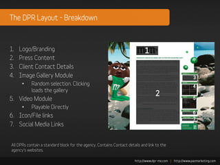 The DPR Layout - Breakdown



1.   Logo/Branding
2.   Press Content
3.   Client Contact Details
4.   Image Gallery Module
      •    Random selection. Clicking
           loads the gallery
5. Video Module
      •    Playable Directly
6. Icon/File links
7. Social Media Links


All DPRs contain a standard block for the agency. Contains Contact details and link to the
agency’s websites.
 