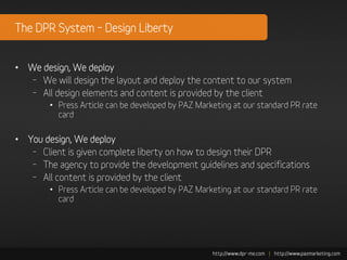 The DPR System – Design Liberty


• We design, We deploy
  – We will design the layout and deploy the content to our system
  – All design elements and content is provided by the client
        • Press Article can be developed by PAZ Marketing at our standard PR rate
          card

• You design, We deploy
   – Client is given complete liberty on how to design their DPR
   – The agency to provide the development guidelines and specifications
   – All content is provided by the client
        • Press Article can be developed by PAZ Marketing at our standard PR rate
          card
 