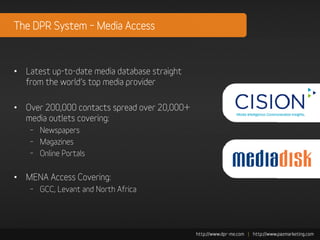 The DPR System – Media Access



• Latest up-to-date media database straight
  from the world’s top media provider

• Over 200,000 contacts spread over 20,000+
  media outlets covering:
    – Newspapers
    – Magazines
    – Online Portals


• MENA Access Covering:
    – GCC, Levant and North Africa
 