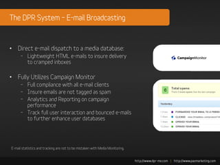 The DPR System – E-mail Broadcasting



• Direct e-mail dispatch to a media database:
      – Lightweight HTML e-mails to insure delivery
        to cramped inboxes

• Fully Utilizes Campaign Monitor
      – Full compliance with all e-mail clients
      – Insure emails are not tagged as spam
      – Analytics and Reporting on campaign
        performance
      – Track full user interaction and bounced e-mails
        to further enhance user databases




E-mail statistics and tracking are not to be mistaken with Media Monitoring.
 