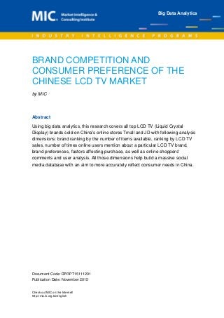 Document Code: DPRPT15111201
Publication Date: November 2015
Check out MIC on the Internet!
http://mic.iii.org.tw/english
BRAND COMPETITION AND
CONSUMER PREFERENCE OF THE
CHINESE LCD TV MARKET
by MIC
Abstract
Using big data analytics, this research covers all top LCD TV (Liquid Crystal
Display) brands sold on China's online stores Tmall and JD with following analysis
dimensions: brand ranking by the number of items available, ranking by LCD TV
sales, number of times online users mention about a particular LCD TV brand,
brand preferences, factors affecting purchase, as well as online shoppers'
comments and user analysis. All those dimensions help build a massive social
media database with an aim to more accurately reflect consumer needs in China.
Big Data Analytics
 