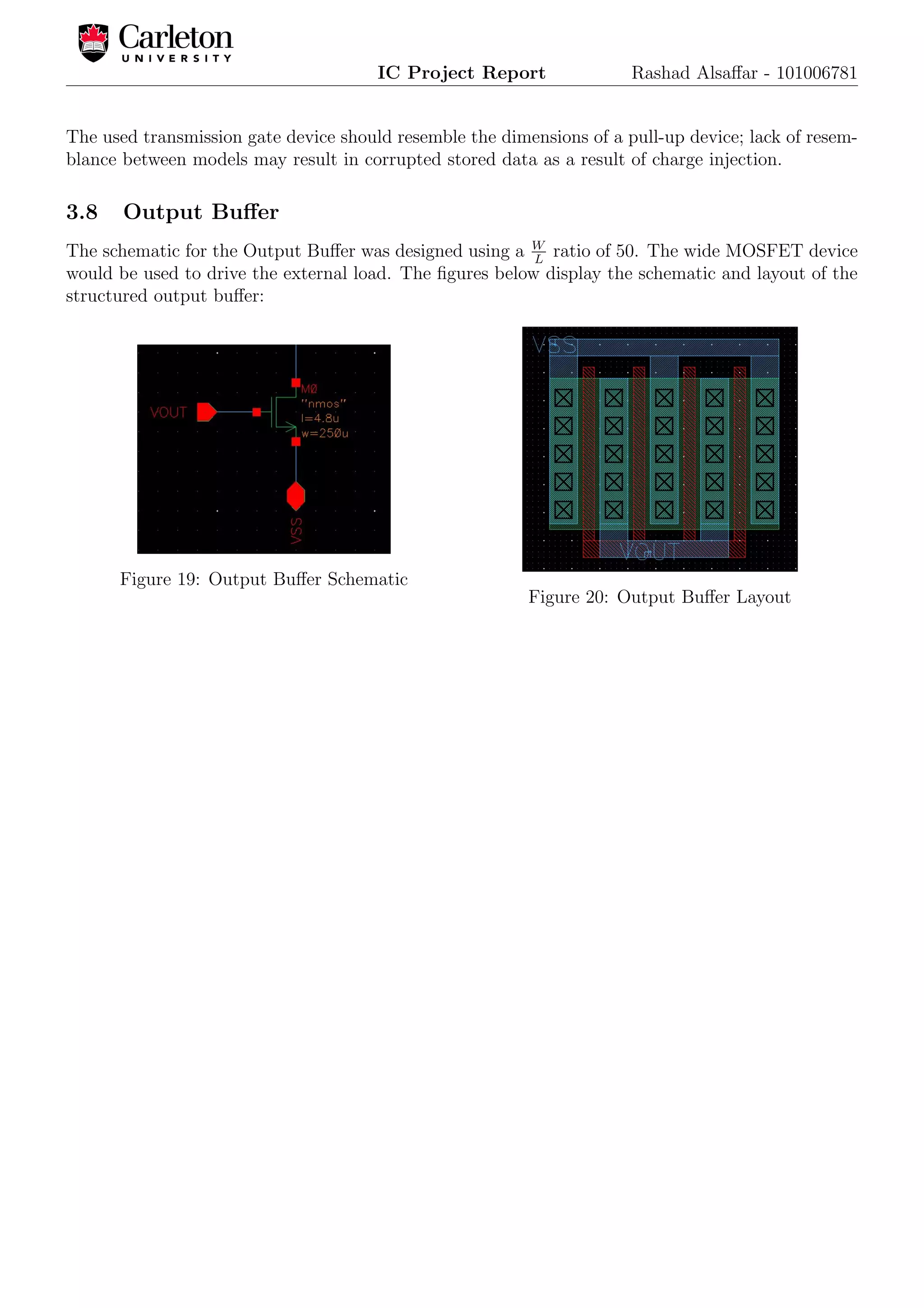 IC Project Report Rashad Alsaﬀar - 101006781
The used transmission gate device should resemble the dimensions of a pull-up device; lack of resem-
blance between models may result in corrupted stored data as a result of charge injection.
3.8 Output Buﬀer
The schematic for the Output Buﬀer was designed using a W
L
ratio of 50. The wide MOSFET device
would be used to drive the external load. The ﬁgures below display the schematic and layout of the
structured output buﬀer:
Figure 19: Output Buﬀer Schematic
Figure 20: Output Buﬀer Layout
 