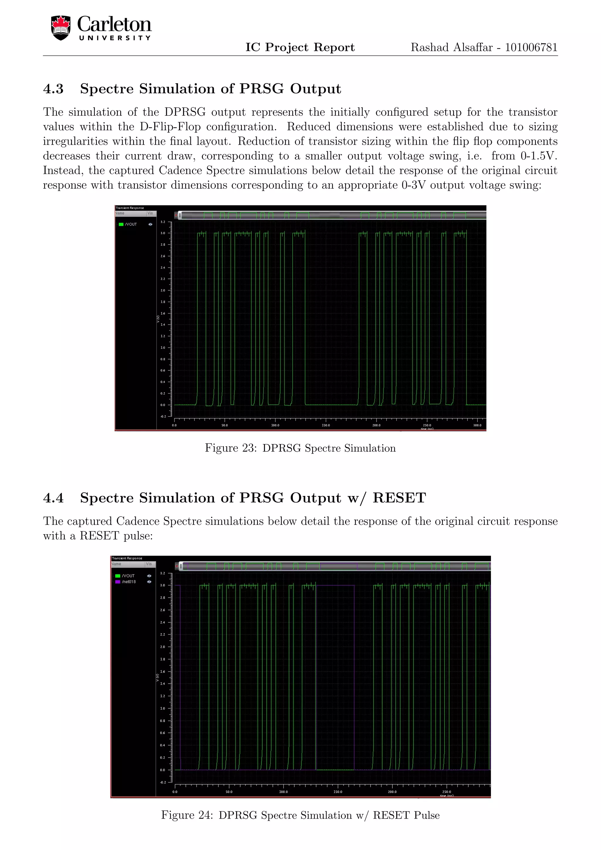 IC Project Report Rashad Alsaﬀar - 101006781
4.3 Spectre Simulation of PRSG Output
The simulation of the DPRSG output represents the initially conﬁgured setup for the transistor
values within the D-Flip-Flop conﬁguration. Reduced dimensions were established due to sizing
irregularities within the ﬁnal layout. Reduction of transistor sizing within the ﬂip ﬂop components
decreases their current draw, corresponding to a smaller output voltage swing, i.e. from 0-1.5V.
Instead, the captured Cadence Spectre simulations below detail the response of the original circuit
response with transistor dimensions corresponding to an appropriate 0-3V output voltage swing:
Figure 23: DPRSG Spectre Simulation
4.4 Spectre Simulation of PRSG Output w/ RESET
The captured Cadence Spectre simulations below detail the response of the original circuit response
with a RESET pulse:
Figure 24: DPRSG Spectre Simulation w/ RESET Pulse
 