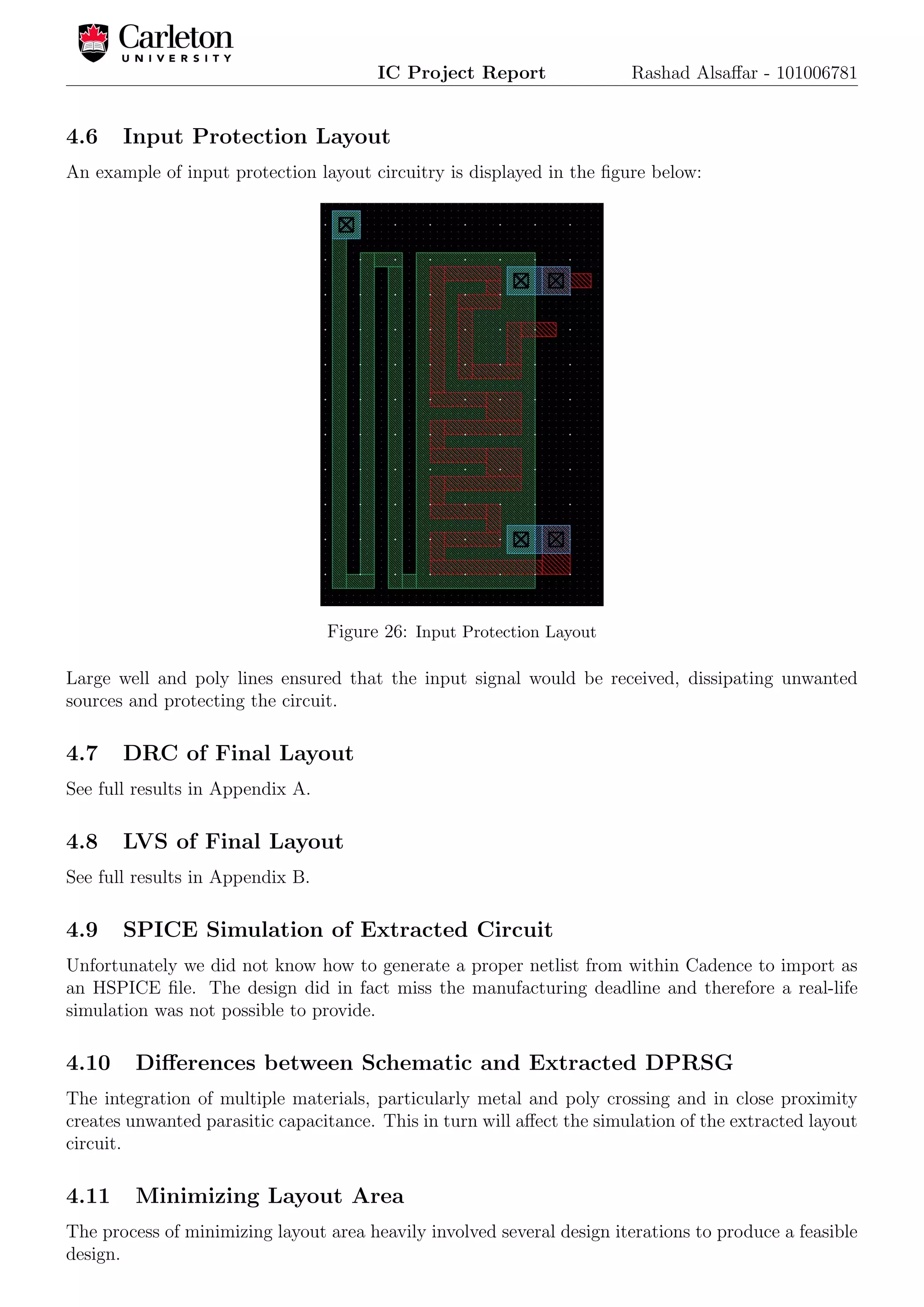 IC Project Report Rashad Alsaﬀar - 101006781
4.6 Input Protection Layout
An example of input protection layout circuitry is displayed in the ﬁgure below:
Figure 26: Input Protection Layout
Large well and poly lines ensured that the input signal would be received, dissipating unwanted
sources and protecting the circuit.
4.7 DRC of Final Layout
See full results in Appendix A.
4.8 LVS of Final Layout
See full results in Appendix B.
4.9 SPICE Simulation of Extracted Circuit
Unfortunately we did not know how to generate a proper netlist from within Cadence to import as
an HSPICE ﬁle. The design did in fact miss the manufacturing deadline and therefore a real-life
simulation was not possible to provide.
4.10 Diﬀerences between Schematic and Extracted DPRSG
The integration of multiple materials, particularly metal and poly crossing and in close proximity
creates unwanted parasitic capacitance. This in turn will aﬀect the simulation of the extracted layout
circuit.
4.11 Minimizing Layout Area
The process of minimizing layout area heavily involved several design iterations to produce a feasible
design.
 