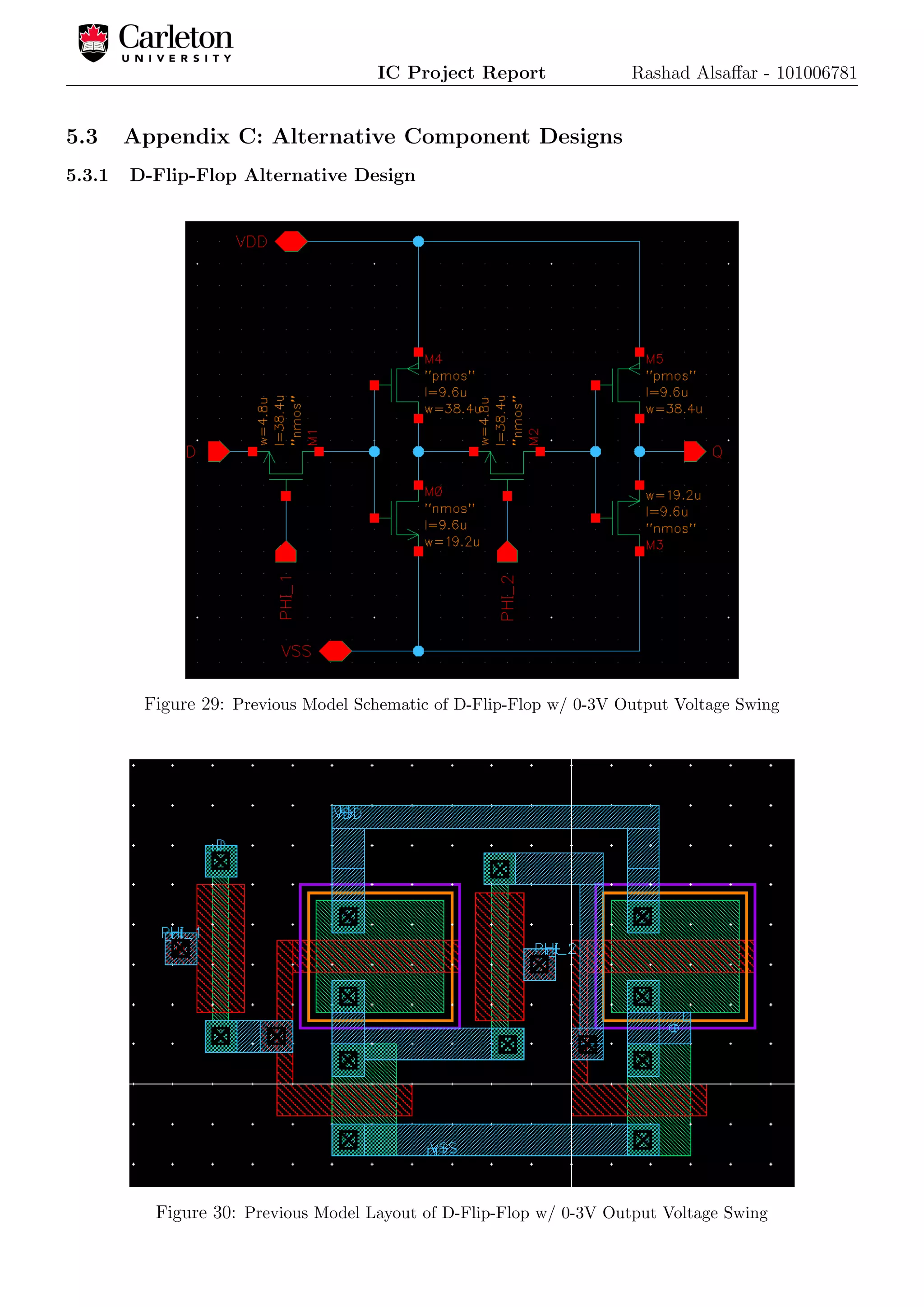 IC Project Report Rashad Alsaﬀar - 101006781
5.3 Appendix C: Alternative Component Designs
5.3.1 D-Flip-Flop Alternative Design
Figure 29: Previous Model Schematic of D-Flip-Flop w/ 0-3V Output Voltage Swing
Figure 30: Previous Model Layout of D-Flip-Flop w/ 0-3V Output Voltage Swing
 