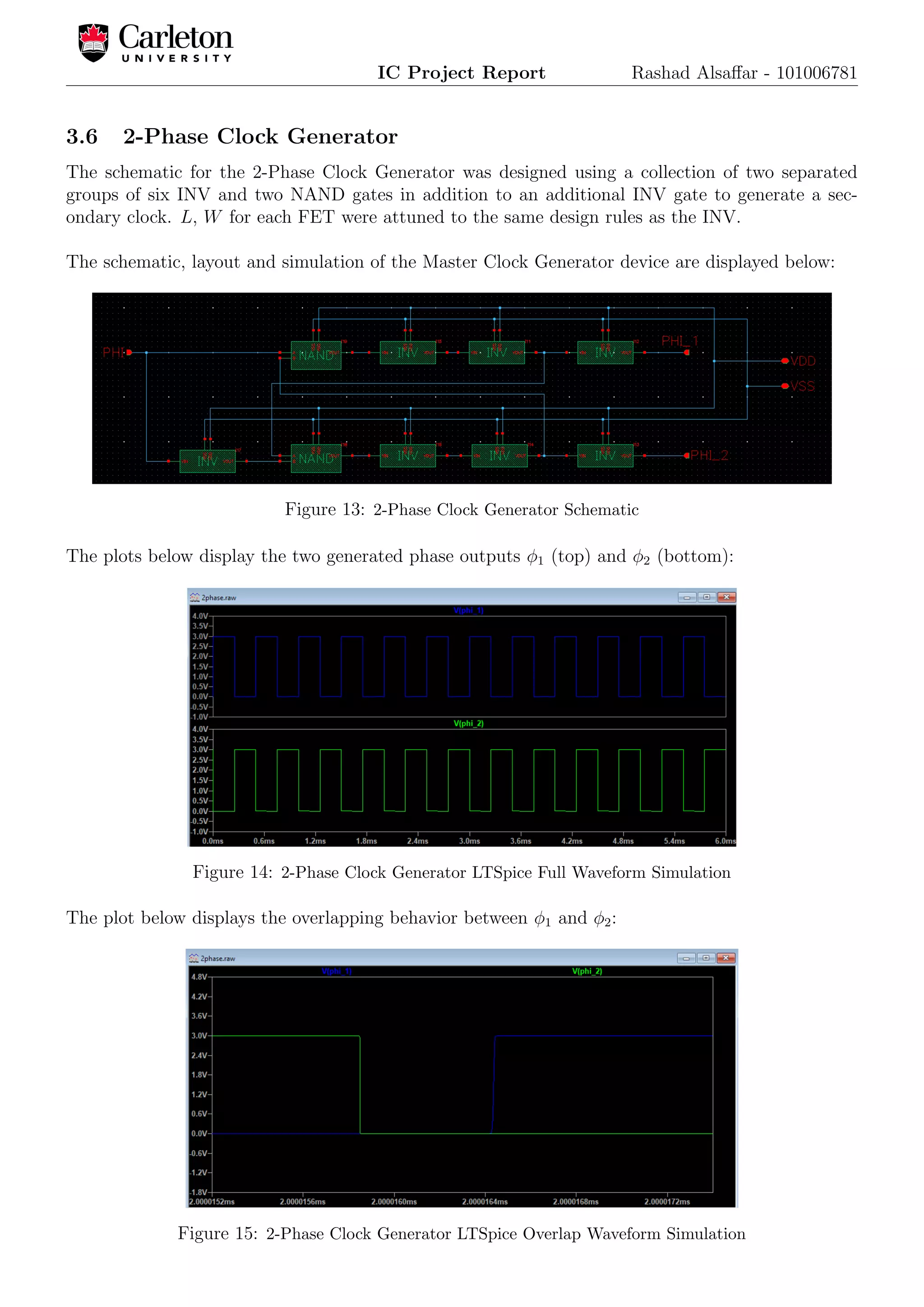 IC Project Report Rashad Alsaﬀar - 101006781
3.6 2-Phase Clock Generator
The schematic for the 2-Phase Clock Generator was designed using a collection of two separated
groups of six INV and two NAND gates in addition to an additional INV gate to generate a sec-
ondary clock. L, W for each FET were attuned to the same design rules as the INV.
The schematic, layout and simulation of the Master Clock Generator device are displayed below:
Figure 13: 2-Phase Clock Generator Schematic
The plots below display the two generated phase outputs φ1 (top) and φ2 (bottom):
Figure 14: 2-Phase Clock Generator LTSpice Full Waveform Simulation
The plot below displays the overlapping behavior between φ1 and φ2:
Figure 15: 2-Phase Clock Generator LTSpice Overlap Waveform Simulation
 