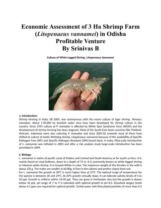 Economic Assessment of 3 Ha Shrimp Farm
(Litopenaeus vannamei) in Odisha
Profitable Venture
By Srinivas B
Culture of White Legged Shrimp, Litopenaeus Vannamei
1. Introduction:
Shrimp farming in India, till 2009, was synonymous with the mono culture of tiger shrimp, Penaeus
monodon. About 1,90,000 ha brackish water area have been developed for shrimp culture in the
country. Since 1995 culture of P monodon is affected by White Spot Syndrome Virus (WSSV) and the
development of shrimp farming has been stagnant. Most of the South East Asian countries like Thailand,
Vietnam, Indonesia were also culturing P. monodon and since 2001-02 onwards most of them have
shifted to culture of exotic Whiteleg shrimp, Litopenaeus vannamei because of the availability of Specific
Pathogen Free (SPF) and Specific Pathogen Resistant (SPR) brood stock. In India, Pilot-scale introduction
of L. vannamei was initiated in 2003 and after a risk analysis study large-scale introduction has been
permitted in 2009.
2. Biology:
L. vannamei is native of pacific coast of Mexico and Central and South America as far south as Peru. It is
mainly found on mud bottoms, down to a depth of 75 m. It is commonly known as white legged shrimp
or Mexican white shrimp. It is Grayish-White in color. The maximum weight of the females in the wild is
about 120 g. The males are smaller at 60-80g. It lives in the column and prefers clayey loam soil.
For L. vannamei the growth at 30°C is much higher than at 25°C. The optimal range of temperature for
the species is between 30 and 34°C. At 20°C growth virtually stops. It can tolerate salinity levels of 0 to
50 ppt. Growth is uniform within 10-40 ppt. They can grow in freshwater also but the growth is slower
below 10 ppt. pH range of 7 to 9 is tolerated with optimal growth at pH 8.0. Dissolved oxygen levels
above 4.5 ppm are required for optimal growth. Turbid water with flocculated particles of more than 0.5
 