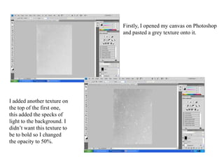Firstly, I opened my canvas on Photoshop and pasted a grey texture onto it. I added another texture on the top of the first one, this added the specks of light to the background. I didn’t want this texture to be to bold so I changed the opacity to 50%.