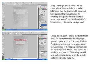 Using the shape tool I added white boxes where I wanted the text to be. I did this so that the text would stand out more against the background. By lowering the opacity on the shapes it meant they weren’t too bold and didn’t distract the eye from the background.Using dafont.com I chose the fonts that I liked for the text on the double page spread. I print screened it, pasted it into Photoshop and, using the magic wand tool, coloured it the appropriate colours for my magazine. Once I had done this I used the text tool on Photoshop to add text underneath stating who the article and photography were by. 