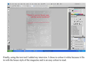 Finally, using the text tool I added my interview. I chose to colour it white because it fits in with the house style of the magazine and is an easy colour to read.