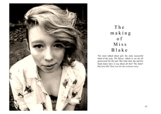 The
                      making
                        of
                       Miss
                      Blake
        The most talked about girl, the most successful
        band of the year, The Bijoux. Admit it, we are all
        green-eyed for this girl. But what does she and her
        band mates have to say about all this? The fame?
        Her love life? Turn over for the exclusive story.




9	
                                                           10
 