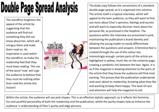 The body copy follows the conventions of a standard
                                                                       double page spread, as it is organised into columns.
                                                                       The article itself is a typical interview, which will
                                                                       appeal to the teen audience, as they will want to find
The standfirst heightens the
                                                                       out more about Cher’s opinions, feelings and secrets
appeal of the article by
                                                                       and will want to especially discover more about her
suggesting that the
                                                                       personal life, as promised in the headline. The
audience will find out
                                                                       questions within the interview are presented in pink,
something they did not
                                                                       maintaining the publication’s brand identity and
know about her, which will
                                                                       allowing the young reader to easily differentiate
intrigue them and make
                                                                       between the questions and answers. A feminine feel is
them read on. An
                                                                       created through the use of this colour too.
imperative is used within
                                                                       Interestingly enough, certain parts of the article are
the standfirst, to make the
                                                                       highlighted in yellow, much like on the contents page,
readership feel that they
                                                                       creating a symbiotic link between the two. Again, it is
must keep reading. The use
                                                                       as if the magazine is drawing attention to the parts of
of the word ‘now’ will urge
                                                                       the article that they know the audience will find most
the audience to believe that
                                                                       exciting. This proves that the publication understands
they must do nothing other
                                                                       and cares about its readership, knowing what they like
than read this article this
                                                                       and wanting to keep them happy. This level of care
instant!
                                                                       and attention will help the magazine to sell.

Within the article, the audience will see pink shapes. This is an effective stylistic approach, as it reflects the feminine,
fun and youthful personality of both the readership and the publication, whilst the quirky shapes help to enhance the
audience ‘s understanding of Cher’s quirky and edgy persona.
 
