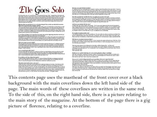 This contents page uses the masthead of the front cover over a black
background with the main coverlines down the left hand side of the
page. The main words of these coverlines are written in the same red.
To the side of this, on the right hand side, there is a picture relating to
the main story of the magazine. At the bottom of the page there is a gig
picture of florence, relating to a coverline.
 