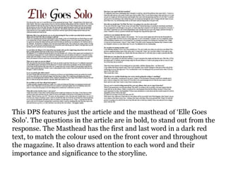 This DPS features just the article and the masthead of ‘Elle Goes
Solo’. The questions in the article are in bold, to stand out from the
response. The Masthead has the first and last word in a dark red
text, to match the colour used on the front cover and throughout
the magazine. It also draws attention to each word and their
importance and significance to the storyline.
 