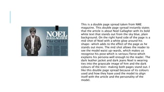 This is a double page spread taken from NME 
magazine. This double page spread instantly states 
that the article is about Noel Gallagher with its bold 
white text that stands out from the sky blue, plain 
background. On the right hand side of the page is a 
mid shot of Noel with a white glow around his 
shape- which adds to the effect of the page as he 
stands out more. The mid shot allows the reader to 
see the model waist up-wards, which makes us 
recognise his pose which is serious/fierce which 
explains his persona well enough to the reader. The 
dark leather jacket and dark jeans Noel is wearing 
ties into the grayscale image of him and the dark 
colours of the text- making both pages stand out. I 
like this double page spread because of its colours 
used and how they have used the model to align 
itself with the article and the personality of the 
model. 
 