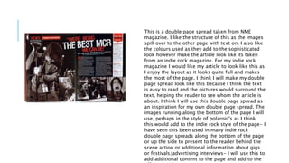 This is a double page spread taken from NME 
magazine. I like the structure of this as the images 
spill over to the other page with text on. I also like 
the colours used as they add to the sophisticated 
look however make the article look like its taken 
from an indie rock magazine. For my indie rock 
magazine I would like my article to look like this as 
I enjoy the layout as it looks quite full and makes 
the most of the page. I think I will make my double 
page spread look like this because I think the text 
is easy to read and the pictures would surround the 
text, helping the reader to see whom the article is 
about. I think I will use this double page spread as 
an inspiration for my own double page spread. The 
images running along the bottom of the page I will 
use, perhaps in the style of polaroid's as I think 
this would add to the indie rock style of the page- I 
have seen this been used in many indie rock 
double page spreads along the bottom of the page 
or up the side to present to the reader behind the 
scene action or additional information about gigs 
or festivals/advertising interviews- I will use this to 
add additional content to the page and add to the 
effect. 
 
