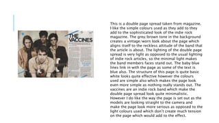 This is a double page spread taken from magazine. 
I like the simple colours used as they add to they 
add to the sophisticated look of the indie rock 
magazine. The grey/brown tone in the background 
creates a vintage/worn look about the page which 
aligns itself to the reckless attitude of the band that 
the article is about. The lighting of the double page 
spread is very light as opposed to the usual lighting 
of indie rock articles, so the minimal light makes 
the band members faces stand out. The baby blue 
lines link in with the page as some of the text is 
blue also. The structure of this page is quite basic 
white looks quite effective however the colours 
used are simple also which makes the page look 
even more simple as nothing really stands out. The 
vaccines are an indie rock band which make the 
double page spread look quite minimalistic. 
However I do like the way the page is set out as the 
models are looking straight to the camera and 
make the page look more serious as opposed to the 
light colours used which don’t create much tension 
on the page which would add to the effect. 
 
